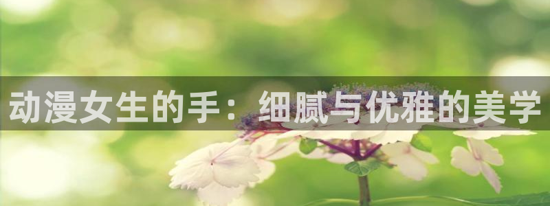 禁漫天堂,免费：动漫女生的手：细腻与优雅的美学